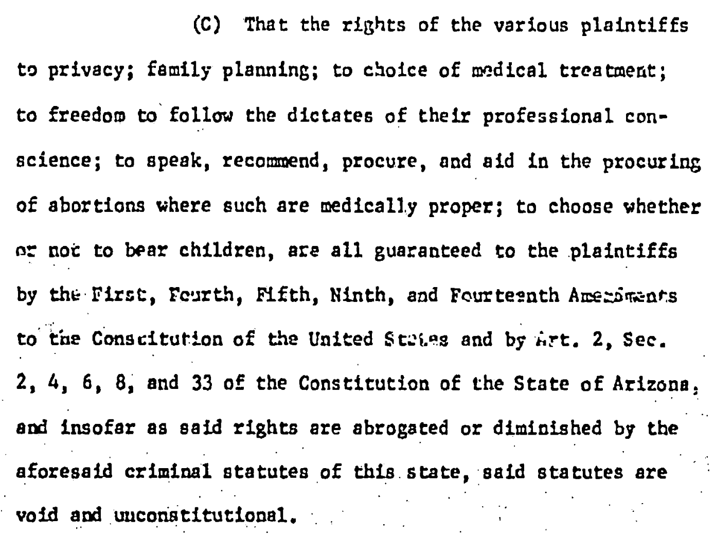 (C) That the rights of the various plaintiffs to privacy; family planning; to choice of medical treatment; to freedom to follow the dictates of their professional con- science; to speak, recomend, procure, and aid in the procuring of abortions where such are medically proper; to choose whether oe not to bear children, ase all guaranteed to the plaintiffs by the First, Fourth, Elfth, Ninth, and Fourtesnth Anezimats to the Conscitution of the United States and by irt. 2, Sec. 2, 4, 6, 8, and 33 of the Constitution of the State of Arizona, and Insofar as gaid rights are abrogated of diminished by the aforesaid criminal statutes of this state, said stacutes are void and constitutional.