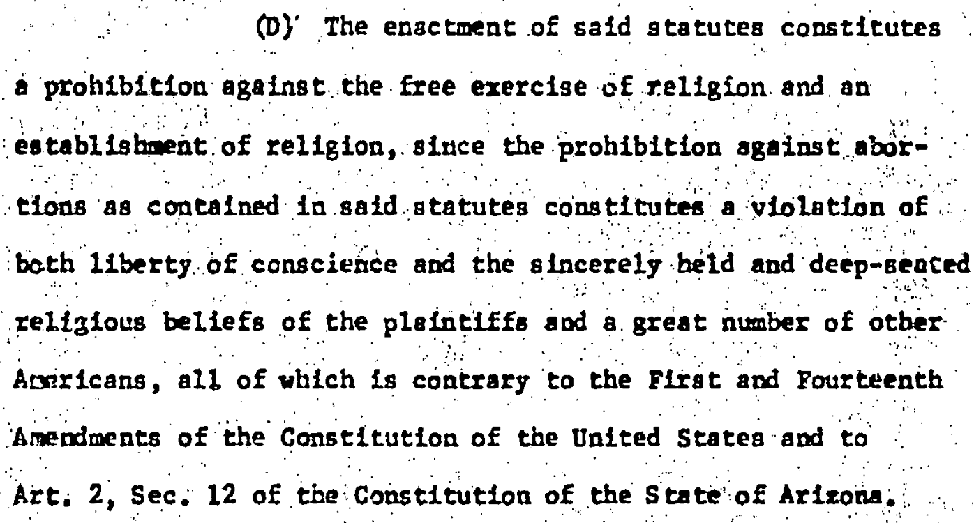 (D) The enactment of said gtatutes constitutes • prohibition against the free exercise of religion and an establishment of religion, siace the prohibition against abo!-tions as contained in said statutes constitutes a violation of both 1lberty of conscience and the sincerely beld and deep-senced religious beliefs of the plaintiffs and a great number of other Avericans, all of which is contrary to the Flist and Fourteenth Amendments of the Constitution of the United States and to Art. 2, Sec. 12 of the Constitution of the State of Arizona,